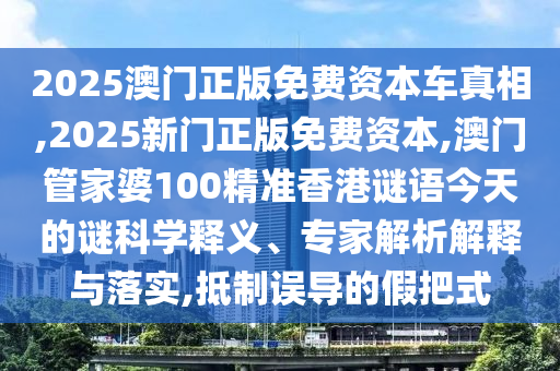2025澳门正版免费资本车真相,2025新门正版免费资本,澳门管家婆100精准香港谜语今天的谜科学释义、专家解析解释与落实,抵制误导的假把式